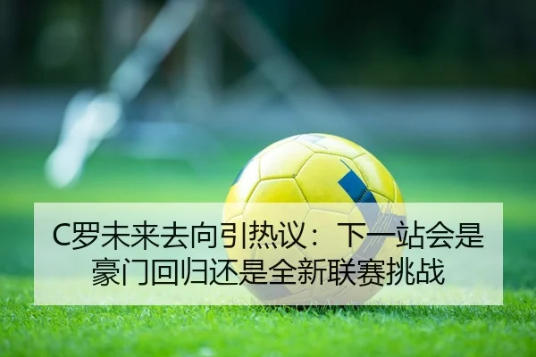 C罗未来去向引热议：下一站会是豪门回归还是全新联赛挑战